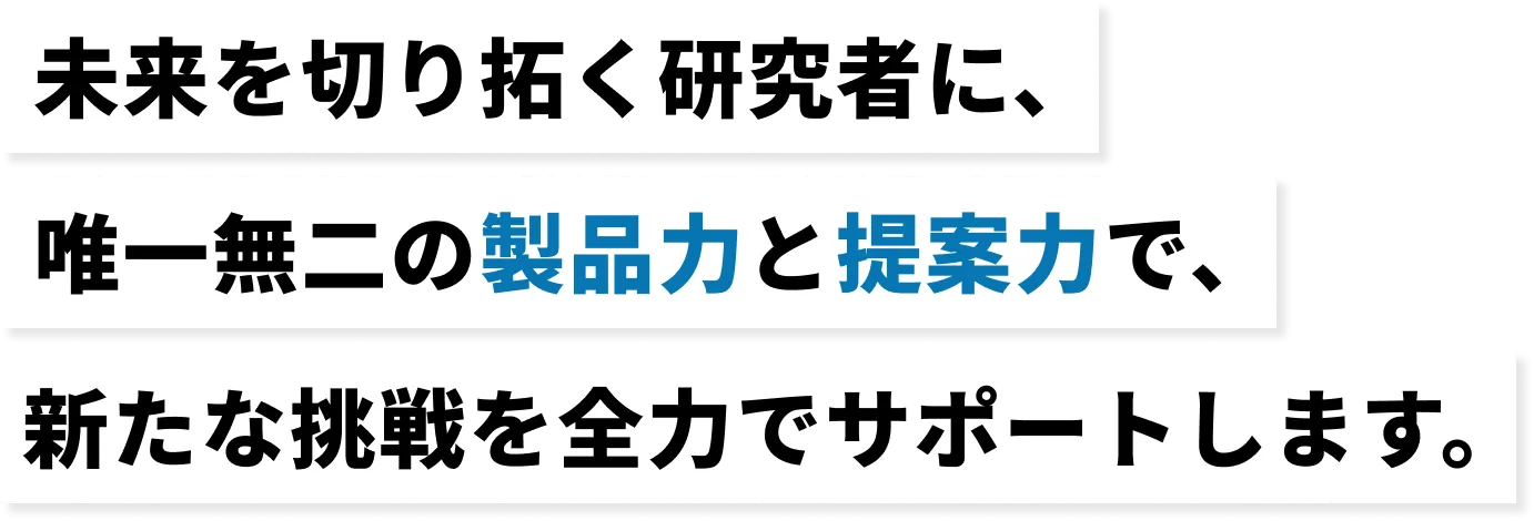 未来を切り開く研究者に、唯一無二の製品力と提案力で、新たな挑戦を全力でサポートします。